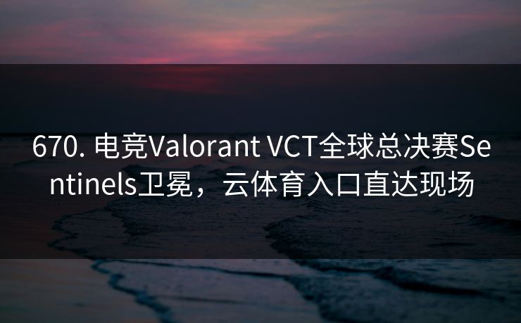 670. 电竞Valorant VCT全球总决赛Sentinels卫冕，云体育入口直达现场