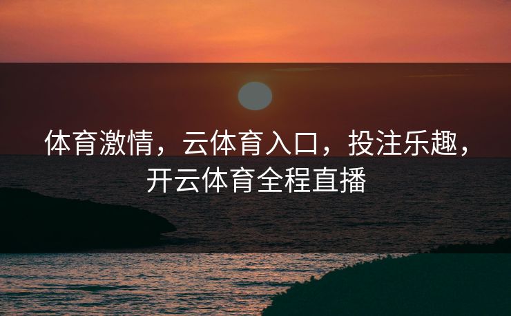体育激情，云体育入口，投注乐趣，开云体育全程直播