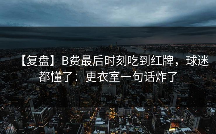 【复盘】B费最后时刻吃到红牌，球迷都懂了：更衣室一句话炸了