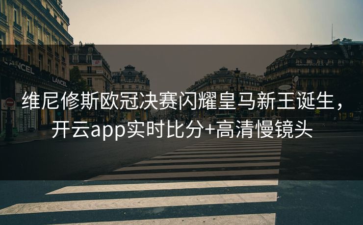 维尼修斯欧冠决赛闪耀皇马新王诞生，开云app实时比分+高清慢镜头