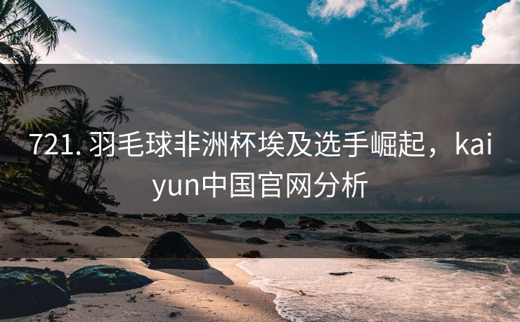 721. 羽毛球非洲杯埃及选手崛起，kaiyun中国官网分析