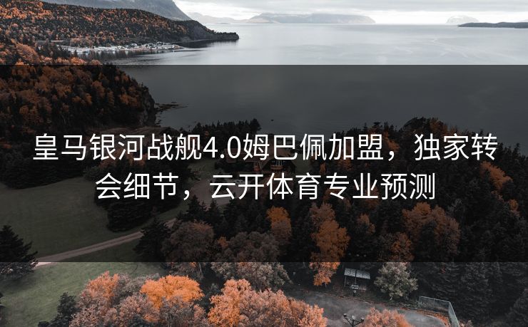皇马银河战舰4.0姆巴佩加盟，独家转会细节，云开体育专业预测