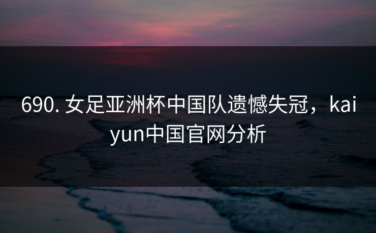 690. 女足亚洲杯中国队遗憾失冠，kaiyun中国官网分析